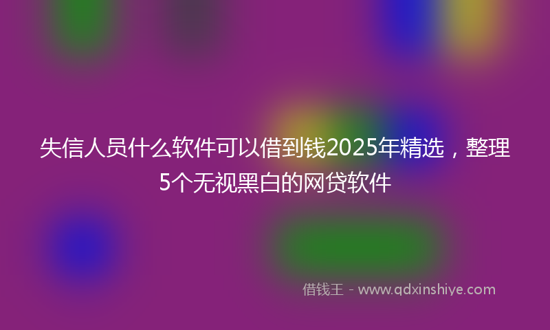 失信人员什么软件可以借到钱2025年精选，整理5个无视黑白的网贷软件