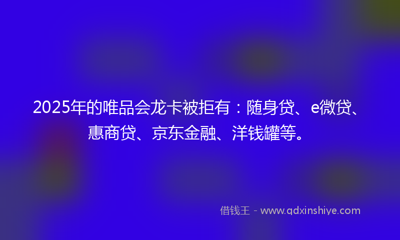 2025年的唯品会龙卡被拒有：随身贷、e微贷、惠商贷、京东金融、洋钱罐等。