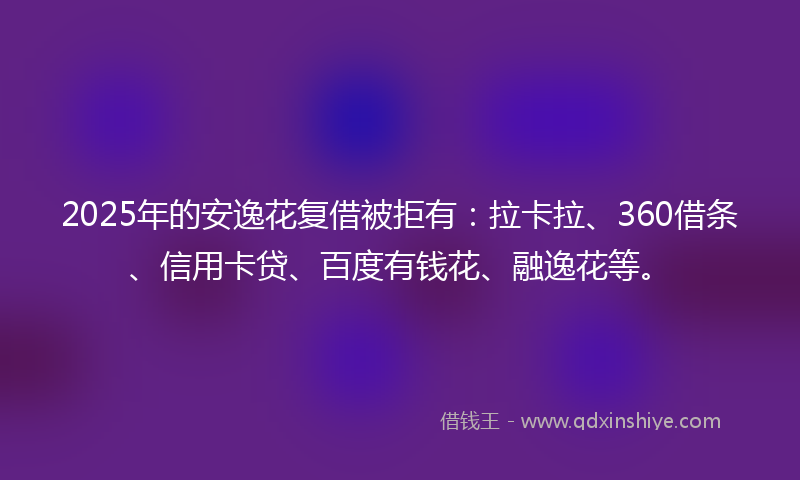 2025年的安逸花复借被拒有：拉卡拉、360借条、信用卡贷、百度有钱花、融逸花等。