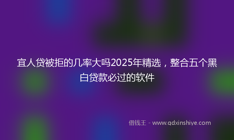 宜人贷被拒的几率大吗2025年精选，整合五个黑白贷款必过的软件