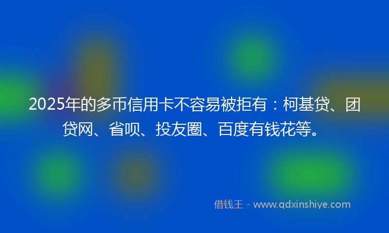 2025年的多币信用卡不容易被拒有：柯基贷、团贷网、省呗、投友圈、百度有钱花等。