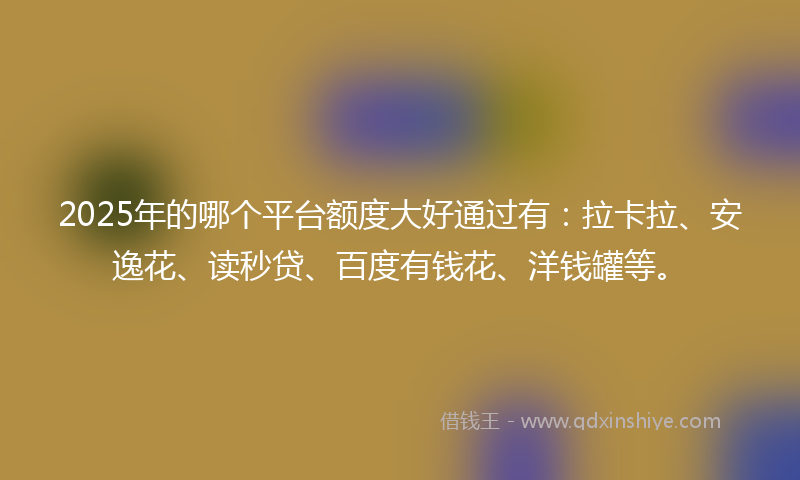 2025年的哪个平台额度大好通过有：拉卡拉、安逸花、读秒贷、百度有钱花、洋钱罐等。