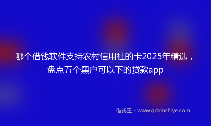 哪个借钱软件支持农村信用社的卡2025年精选，盘点五个黑户可以下的贷款app
