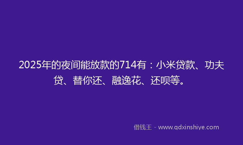 2025年的夜间能放款的714有：小米贷款、功夫贷、替你还、融逸花、还呗等。