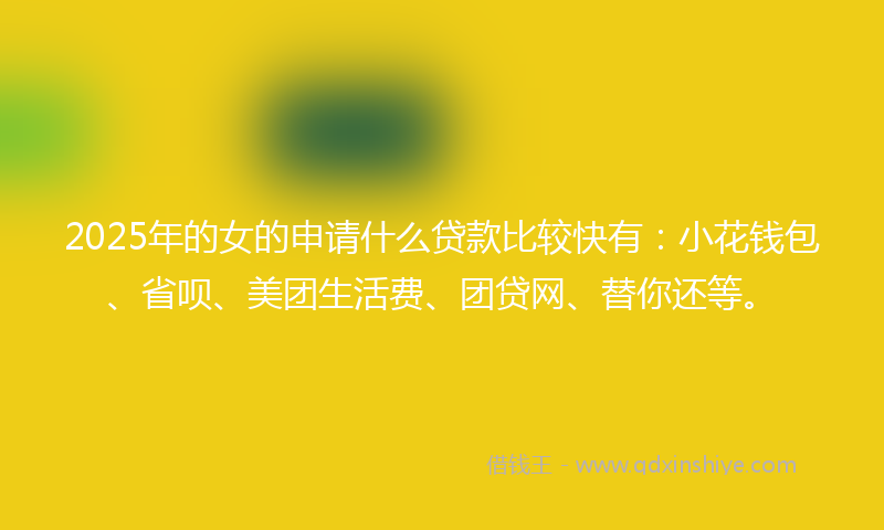 2025年的女的申请什么贷款比较快有：小花钱包、省呗、美团生活费、团贷网、替你还等。