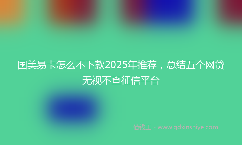 国美易卡怎么不下款2025年推荐，总结五个网贷无视不查征信平台