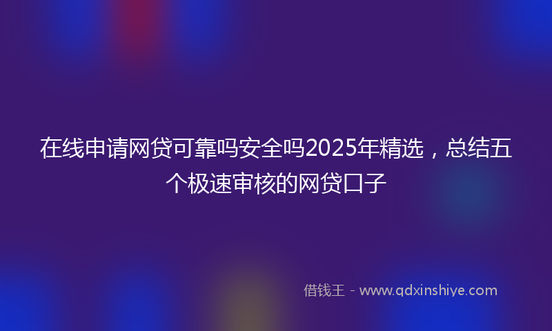 在线申请网贷可靠吗安全吗2025年精选，总结五个极速审核的网贷口子