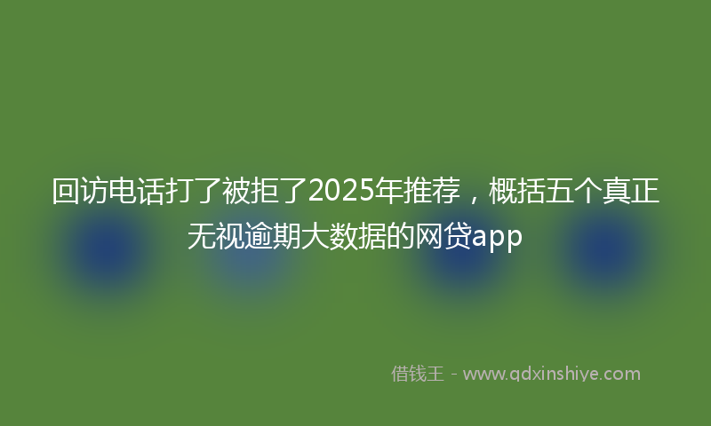 回访电话打了被拒了2025年推荐，概括五个真正无视逾期大数据的网贷app