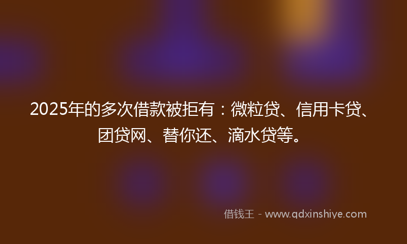2025年的多次借款被拒有：微粒贷、信用卡贷、团贷网、替你还、滴水贷等。