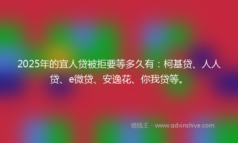 2025年的宜人贷被拒要等多久有：柯基贷、人人贷、e微贷、安逸花、你我贷等。