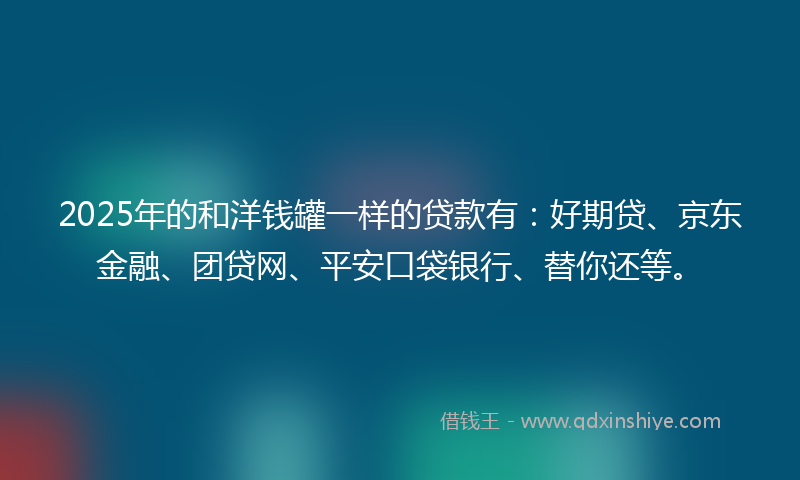 2025年的和洋钱罐一样的贷款有：好期贷、京东金融、团贷网、平安口袋银行、替你还等。