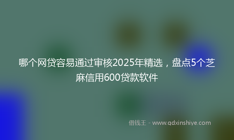 哪个网贷容易通过审核2025年精选，盘点5个芝麻信用600贷款软件