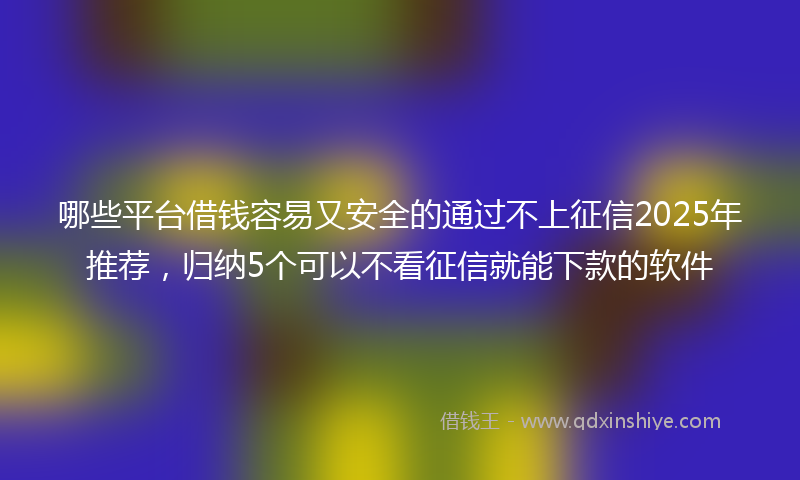 哪些平台借钱容易又安全的通过不上征信2025年推荐，归纳5个可以不看征信就能下款的软件