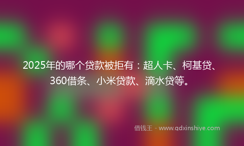 2025年的哪个贷款被拒有：超人卡、柯基贷、360借条、小米贷款、滴水贷等。