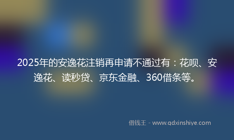 2025年的安逸花注销再申请不通过有：花呗、安逸花、读秒贷、京东金融、360借条等。