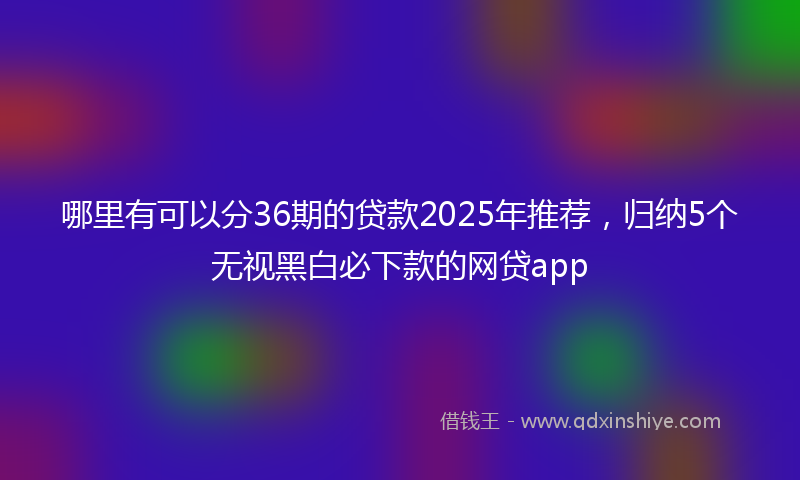 哪里有可以分36期的贷款2025年推荐，归纳5个无视黑白必下款的网贷app