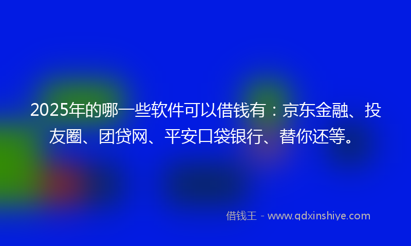 2025年的哪一些软件可以借钱有：京东金融、投友圈、团贷网、平安口袋银行、替你还等。