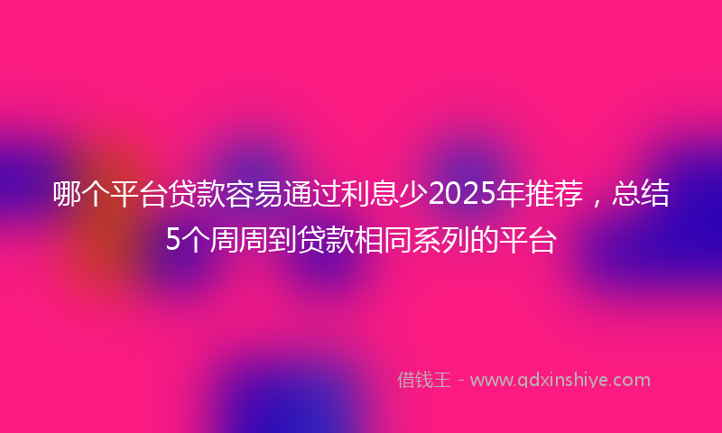 哪个平台贷款容易通过利息少2025年推荐，总结5个周周到贷款相同系列的平台