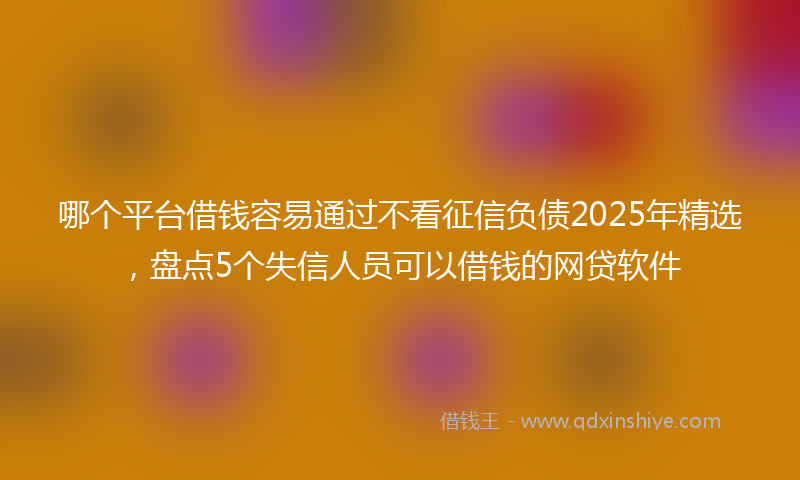 哪个平台借钱容易通过不看征信负债2025年精选，盘点5个失信人员可以借钱的网贷软件