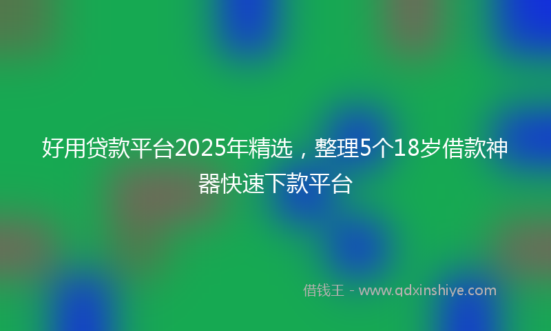 好用贷款平台2025年精选，整理5个18岁借款神器快速下款平台