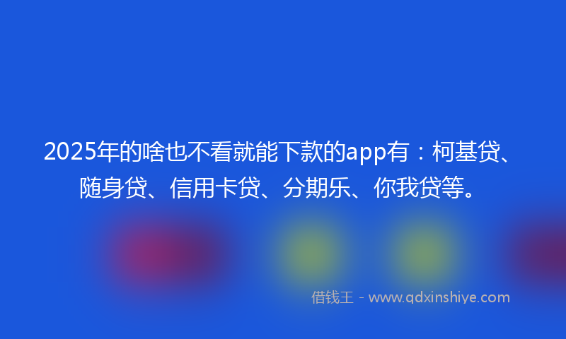 2025年的啥也不看就能下款的app有：柯基贷、随身贷、信用卡贷、分期乐、你我贷等。