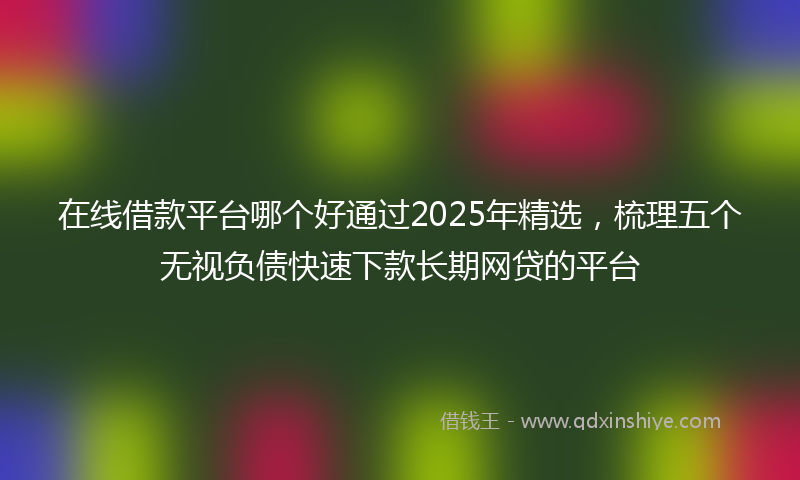 在线借款平台哪个好通过2025年精选，梳理五个无视负债快速下款长期网贷的平台