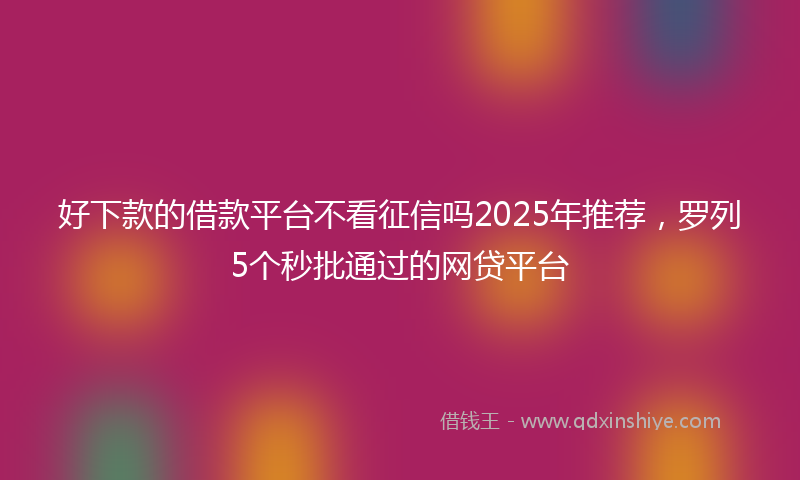 好下款的借款平台不看征信吗2025年推荐，罗列5个秒批通过的网贷平台