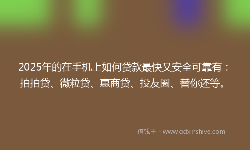 2025年的在手机上如何贷款最快又安全可靠有：拍拍贷、微粒贷、惠商贷、投友圈、替你还等。
