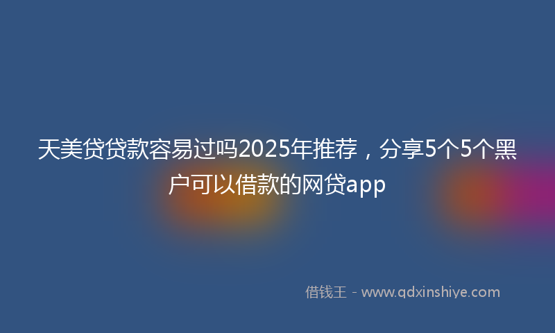天美贷贷款容易过吗2025年推荐，分享5个5个黑户可以借款的网贷app