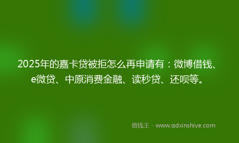 2025年的嘉卡贷被拒怎么再申请有：微博借钱、e微贷、中原消费金融、读秒贷、还呗等。