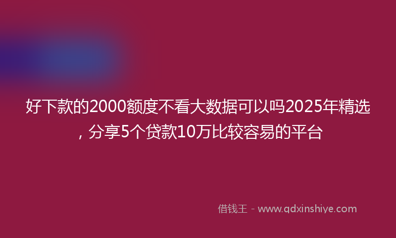好下款的2000额度不看大数据可以吗2025年精选，分享5个贷款10万比较容易的平台
