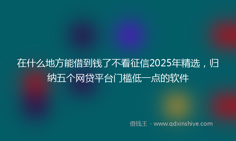 在什么地方能借到钱了不看征信2025年精选，归纳五个网贷平台门槛低一点的软件