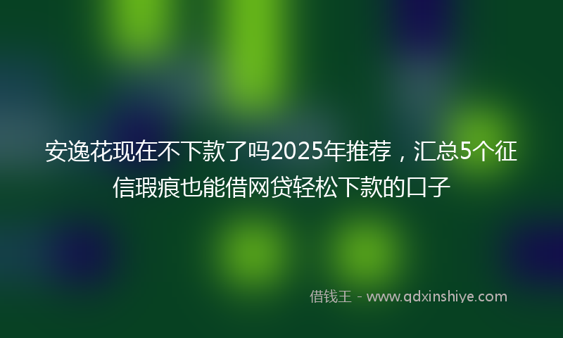 安逸花现在不下款了吗2025年推荐，汇总5个征信瑕疵也能借网贷轻松下款的口子