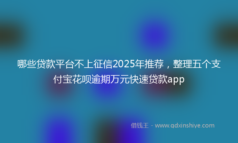 哪些贷款平台不上征信2025年推荐，整理五个支付宝花呗逾期万元快速贷款app