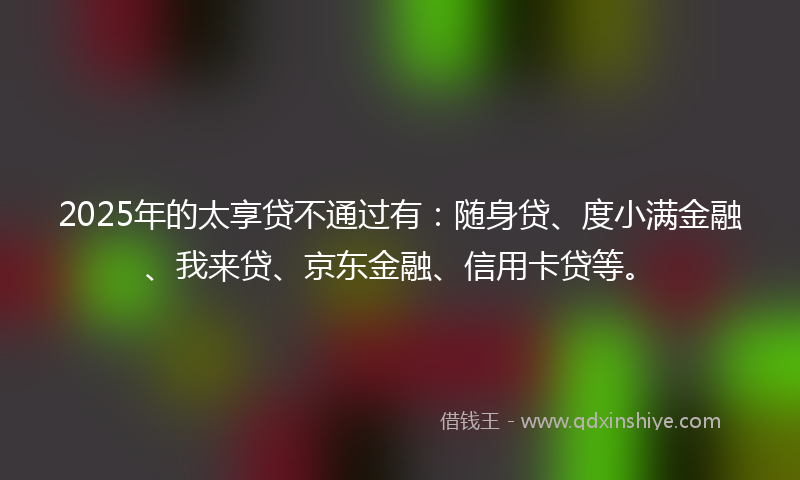 2025年的太享贷不通过有：随身贷、度小满金融、我来贷、京东金融、信用卡贷等。