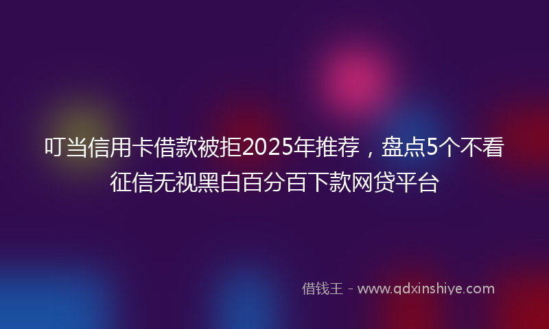 叮当信用卡借款被拒2025年推荐，盘点5个不看征信无视黑白百分百下款网贷平台