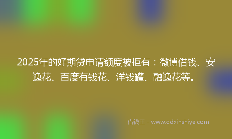 2025年的好期贷申请额度被拒有：微博借钱、安逸花、百度有钱花、洋钱罐、融逸花等。