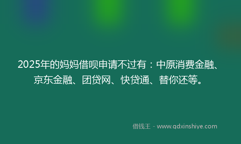 2025年的妈妈借呗申请不过有：中原消费金融、京东金融、团贷网、快贷通、替你还等。