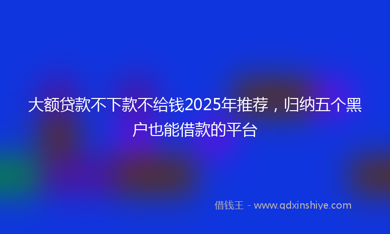 大额贷款不下款不给钱2025年推荐，归纳五个黑户也能借款的平台