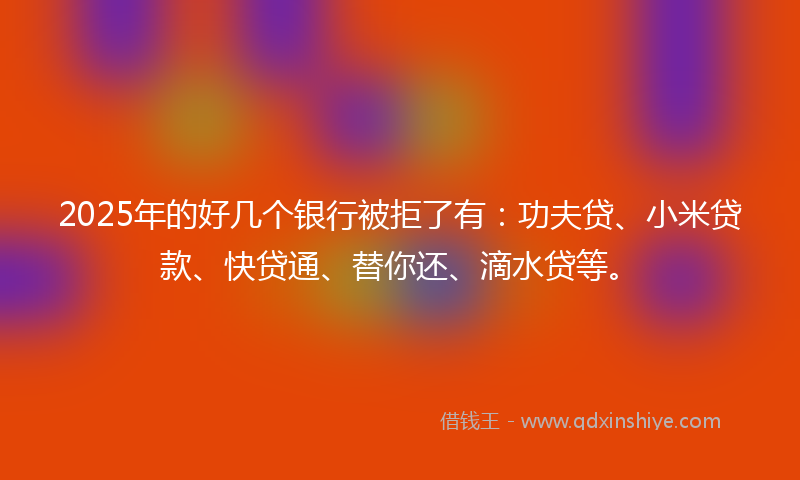 2025年的好几个银行被拒了有：功夫贷、小米贷款、快贷通、替你还、滴水贷等。