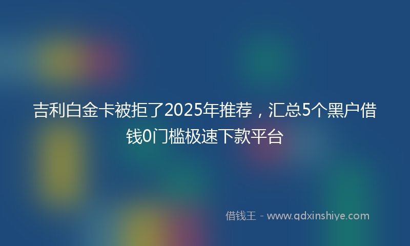 吉利白金卡被拒了2025年推荐，汇总5个黑户借钱0门槛极速下款平台