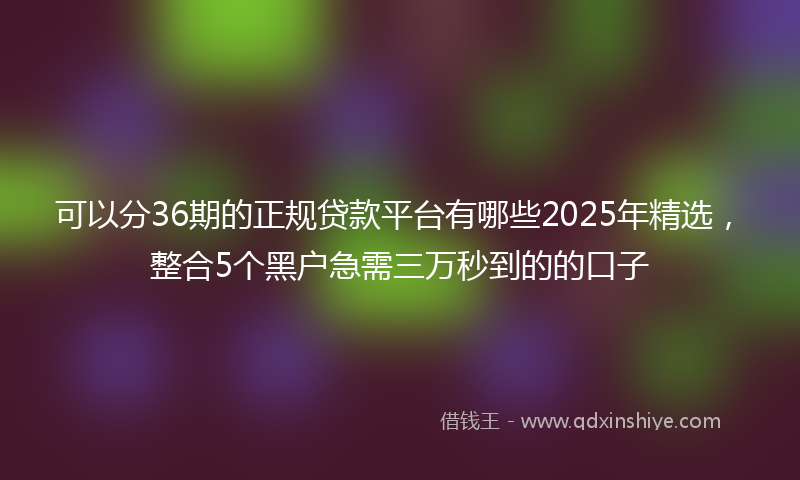 可以分36期的正规贷款平台有哪些2025年精选，整合5个黑户急需三万秒到的的口子