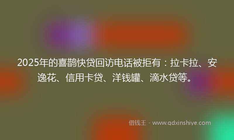 2025年的喜鹊快贷回访电话被拒有：拉卡拉、安逸花、信用卡贷、洋钱罐、滴水贷等。