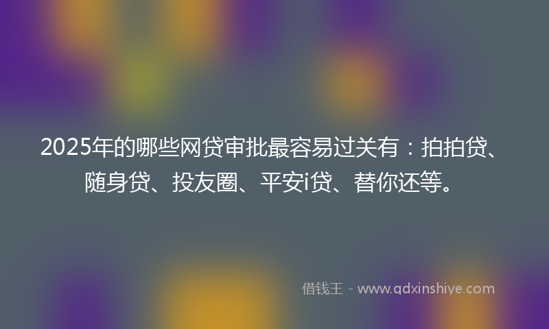 2025年的哪些网贷审批最容易过关有：拍拍贷、随身贷、投友圈、平安i贷、替你还等。