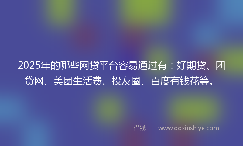 2025年的哪些网贷平台容易通过有：好期贷、团贷网、美团生活费、投友圈、百度有钱花等。