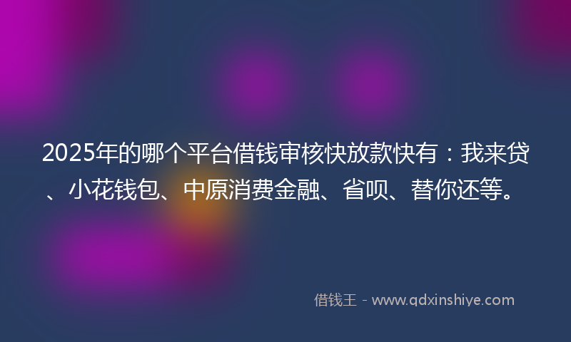 2025年的哪个平台借钱审核快放款快有：我来贷、小花钱包、中原消费金融、省呗、替你还等。