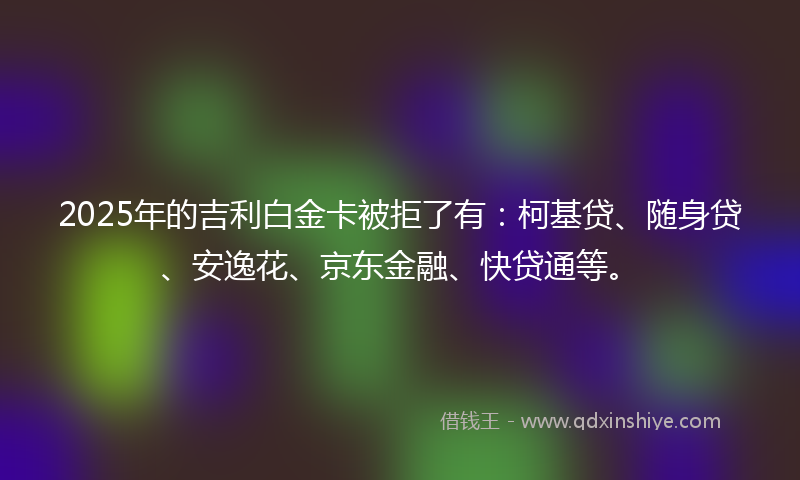 2025年的吉利白金卡被拒了有：柯基贷、随身贷、安逸花、京东金融、快贷通等。