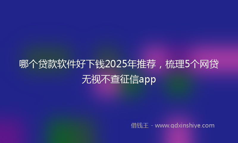 哪个贷款软件好下钱2025年推荐，梳理5个网贷无视不查征信app