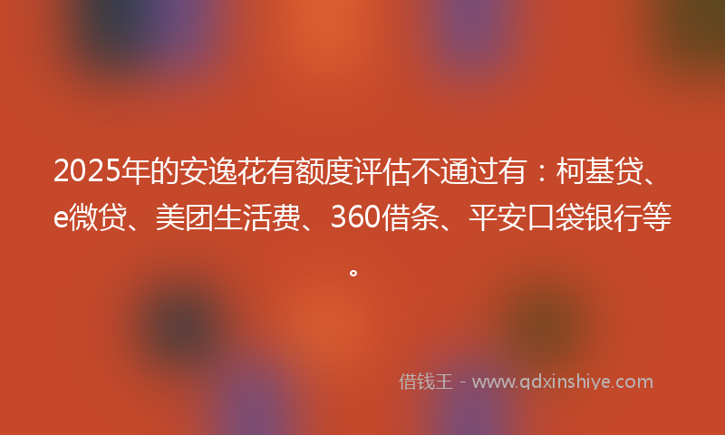2025年的安逸花有额度评估不通过有：柯基贷、e微贷、美团生活费、360借条、平安口袋银行等。