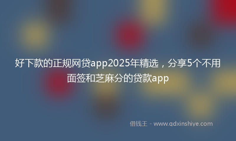 好下款的正规网贷app2025年精选，分享5个不用面签和芝麻分的贷款app
